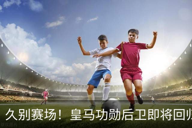 久别赛场！皇马功勋后卫即将回归合练，复出之后却无立足之地