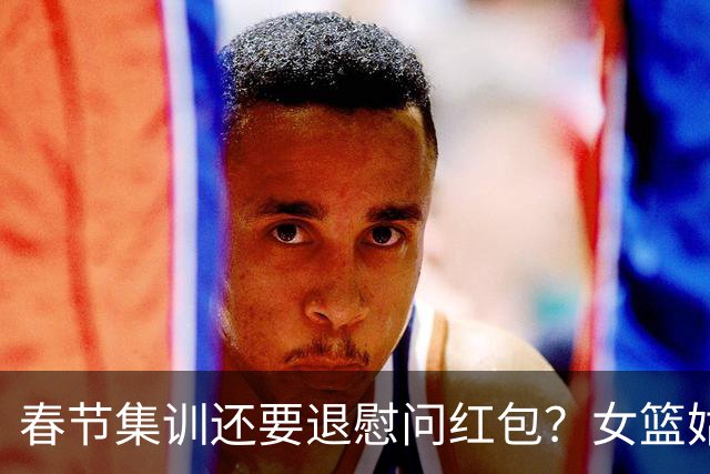 春节集训还要退慰问红包？女篮姑娘太委屈，没得到篮协基本尊重